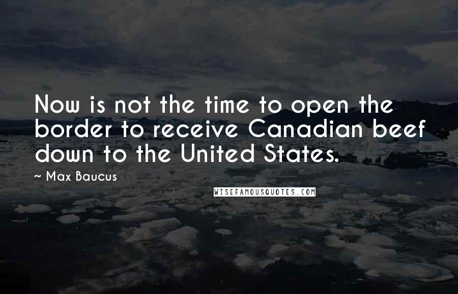 Max Baucus Quotes: Now is not the time to open the border to receive Canadian beef down to the United States.