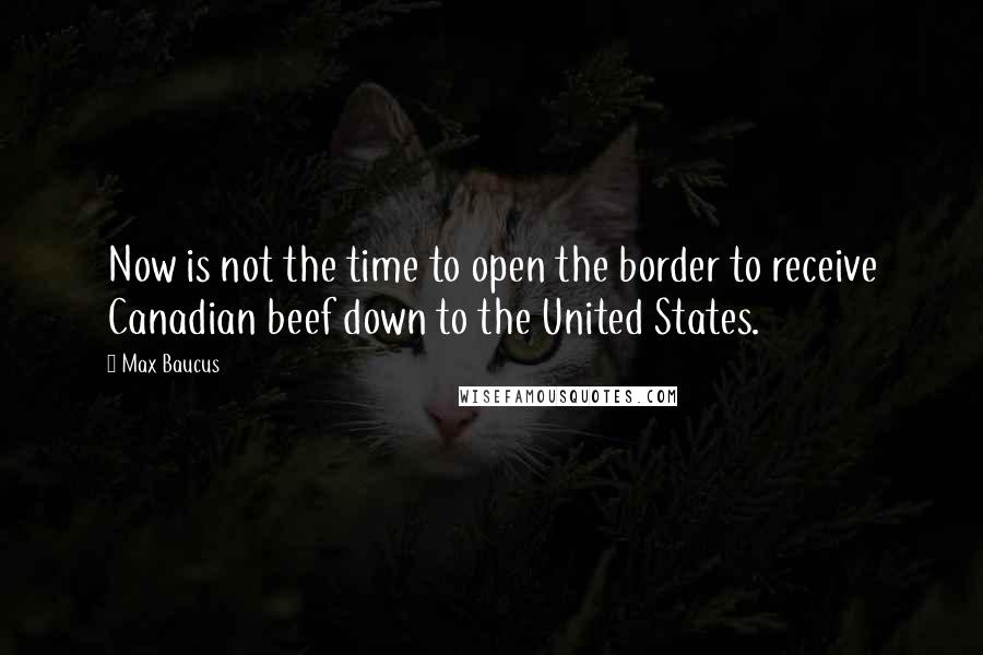 Max Baucus Quotes: Now is not the time to open the border to receive Canadian beef down to the United States.