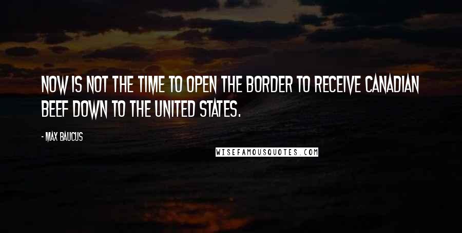 Max Baucus Quotes: Now is not the time to open the border to receive Canadian beef down to the United States.