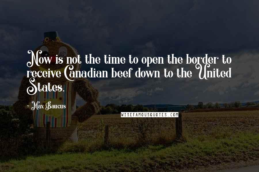 Max Baucus Quotes: Now is not the time to open the border to receive Canadian beef down to the United States.