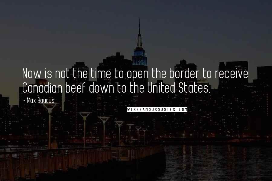 Max Baucus Quotes: Now is not the time to open the border to receive Canadian beef down to the United States.