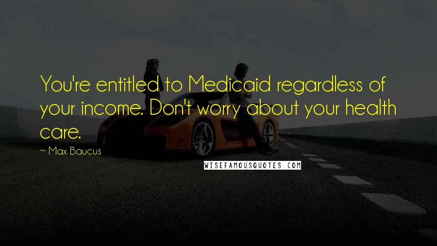 Max Baucus Quotes: You're entitled to Medicaid regardless of your income. Don't worry about your health care.