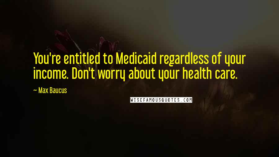 Max Baucus Quotes: You're entitled to Medicaid regardless of your income. Don't worry about your health care.