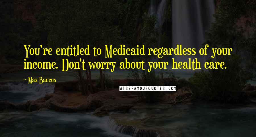 Max Baucus Quotes: You're entitled to Medicaid regardless of your income. Don't worry about your health care.