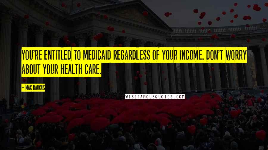 Max Baucus Quotes: You're entitled to Medicaid regardless of your income. Don't worry about your health care.