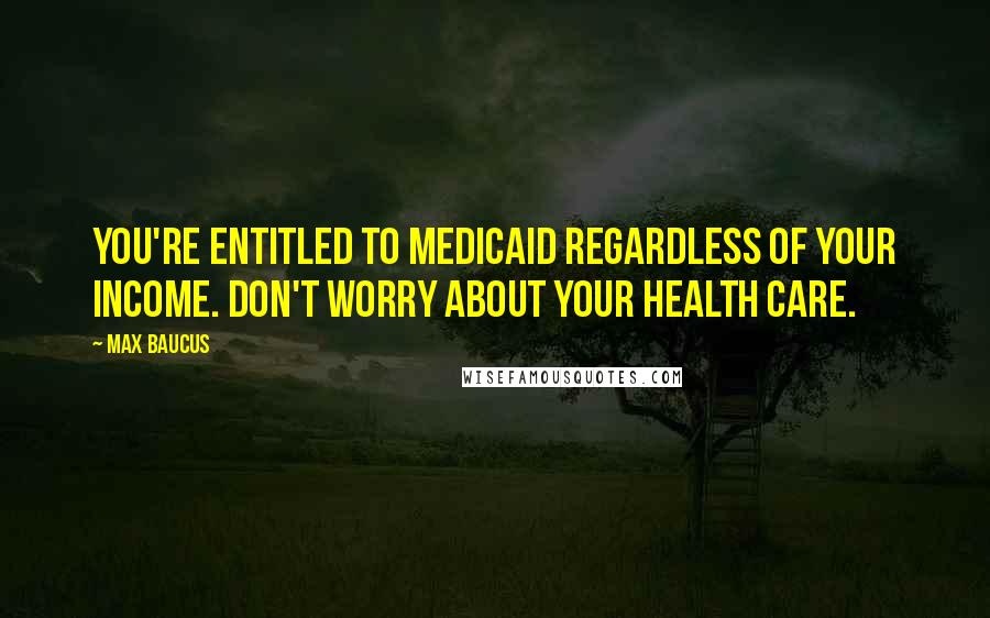 Max Baucus Quotes: You're entitled to Medicaid regardless of your income. Don't worry about your health care.