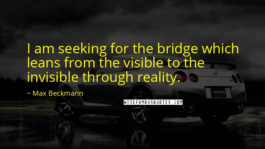 Max Beckmann Quotes: I am seeking for the bridge which leans from the visible to the invisible through reality.