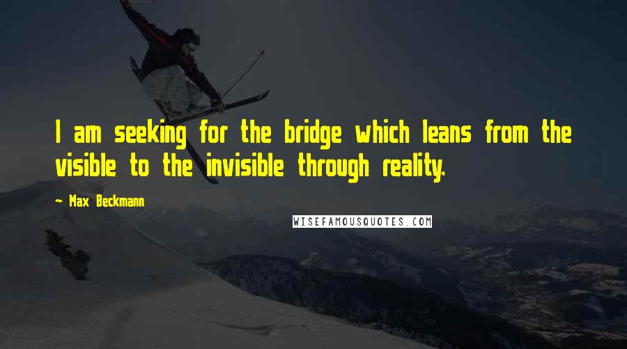 Max Beckmann Quotes: I am seeking for the bridge which leans from the visible to the invisible through reality.
