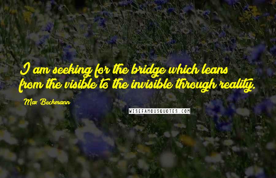 Max Beckmann Quotes: I am seeking for the bridge which leans from the visible to the invisible through reality.