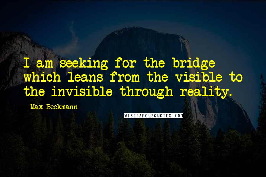 Max Beckmann Quotes: I am seeking for the bridge which leans from the visible to the invisible through reality.