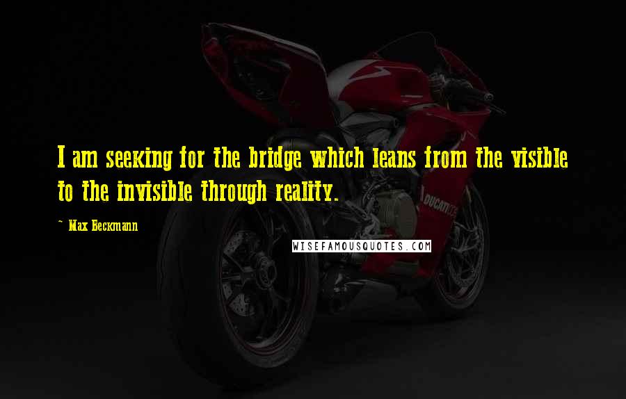 Max Beckmann Quotes: I am seeking for the bridge which leans from the visible to the invisible through reality.