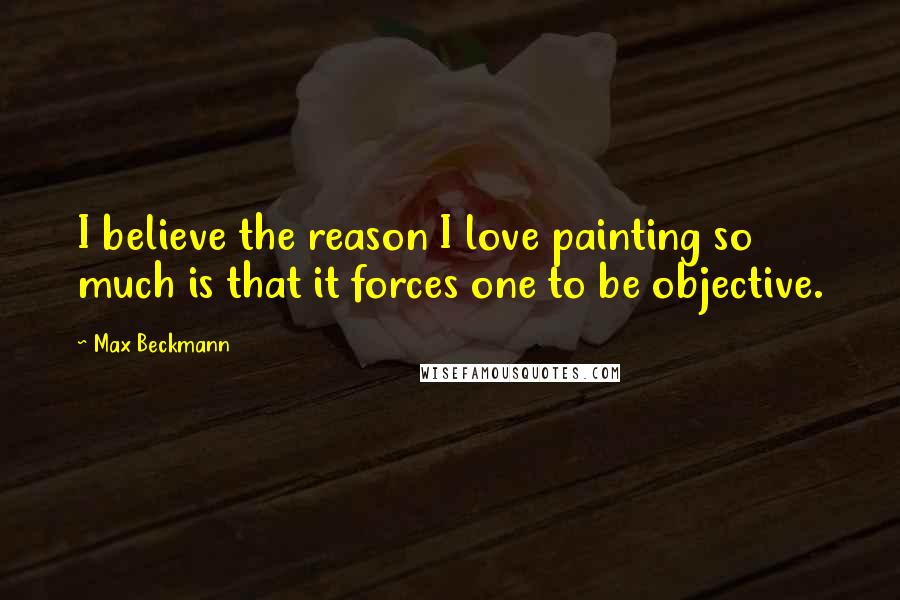 Max Beckmann Quotes: I believe the reason I love painting so much is that it forces one to be objective.