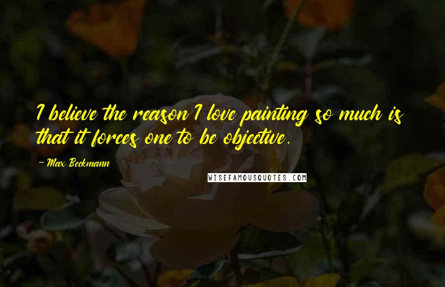 Max Beckmann Quotes: I believe the reason I love painting so much is that it forces one to be objective.