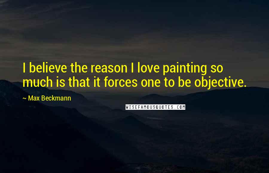 Max Beckmann Quotes: I believe the reason I love painting so much is that it forces one to be objective.