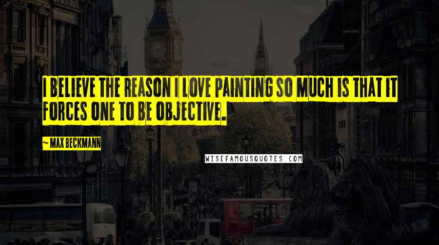 Max Beckmann Quotes: I believe the reason I love painting so much is that it forces one to be objective.
