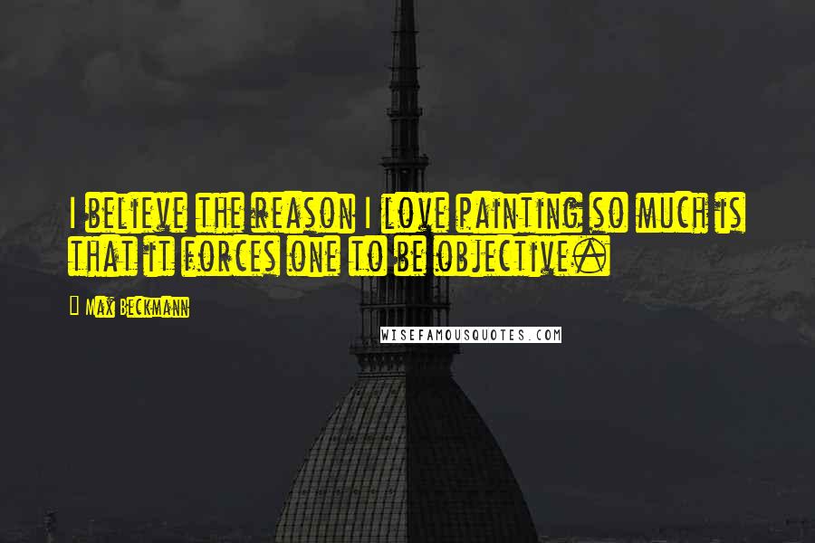Max Beckmann Quotes: I believe the reason I love painting so much is that it forces one to be objective.