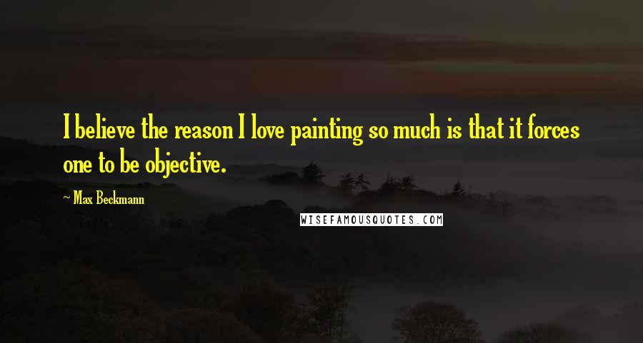 Max Beckmann Quotes: I believe the reason I love painting so much is that it forces one to be objective.
