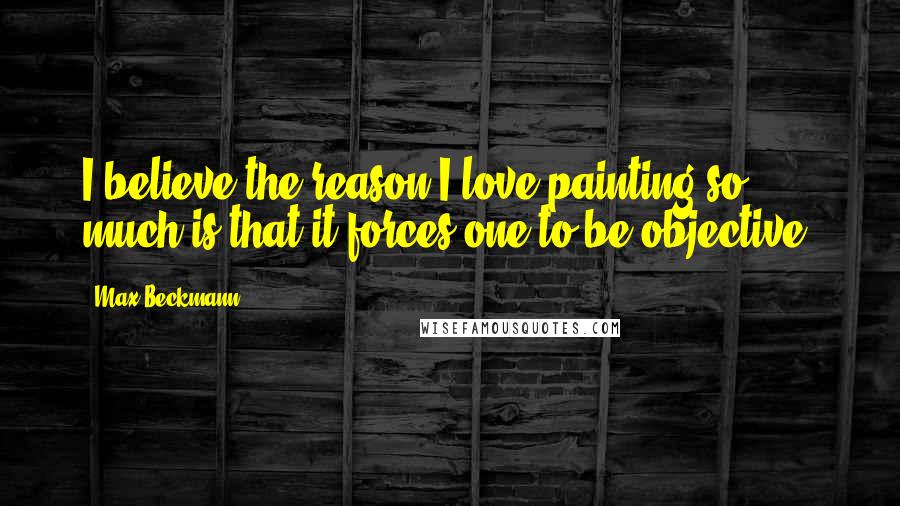Max Beckmann Quotes: I believe the reason I love painting so much is that it forces one to be objective.