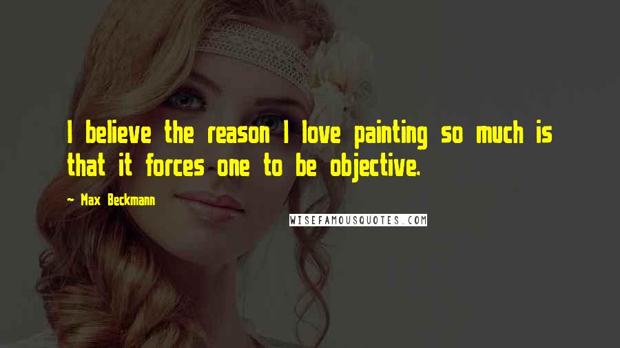 Max Beckmann Quotes: I believe the reason I love painting so much is that it forces one to be objective.