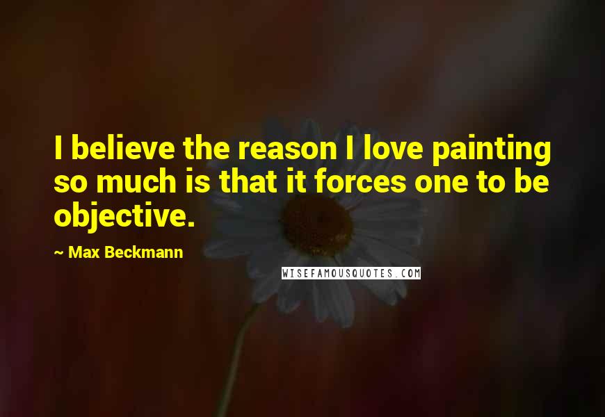 Max Beckmann Quotes: I believe the reason I love painting so much is that it forces one to be objective.