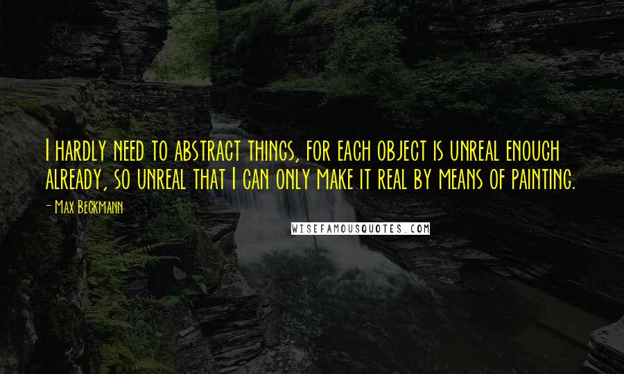 Max Beckmann Quotes: I hardly need to abstract things, for each object is unreal enough already, so unreal that I can only make it real by means of painting.