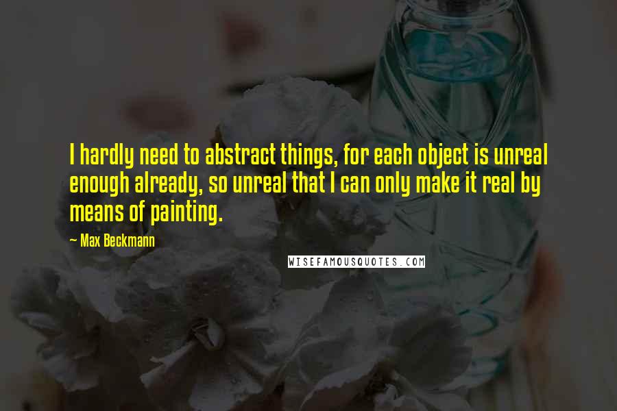 Max Beckmann Quotes: I hardly need to abstract things, for each object is unreal enough already, so unreal that I can only make it real by means of painting.