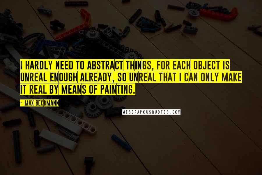 Max Beckmann Quotes: I hardly need to abstract things, for each object is unreal enough already, so unreal that I can only make it real by means of painting.