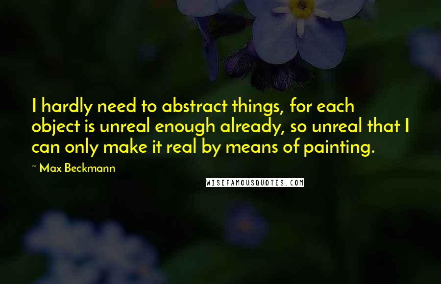 Max Beckmann Quotes: I hardly need to abstract things, for each object is unreal enough already, so unreal that I can only make it real by means of painting.