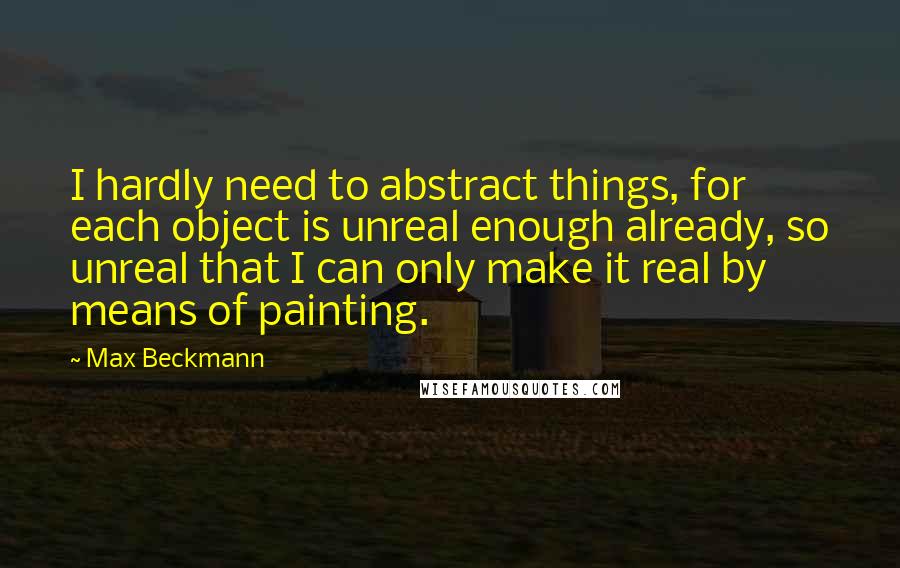 Max Beckmann Quotes: I hardly need to abstract things, for each object is unreal enough already, so unreal that I can only make it real by means of painting.