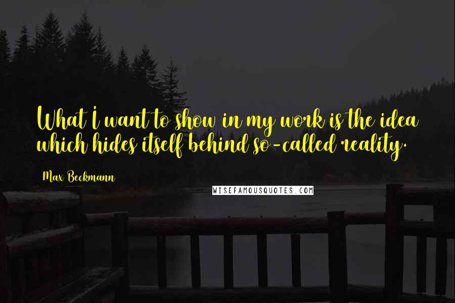 Max Beckmann Quotes: What I want to show in my work is the idea which hides itself behind so-called reality.