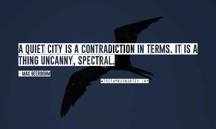 Max Beerbohm Quotes: A quiet city is a contradiction in terms. It is a thing uncanny, spectral.