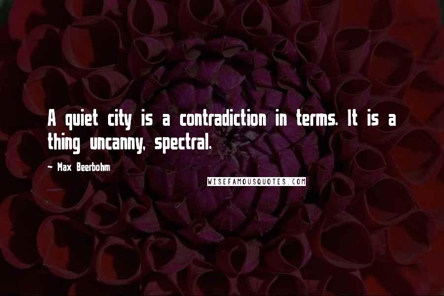 Max Beerbohm Quotes: A quiet city is a contradiction in terms. It is a thing uncanny, spectral.