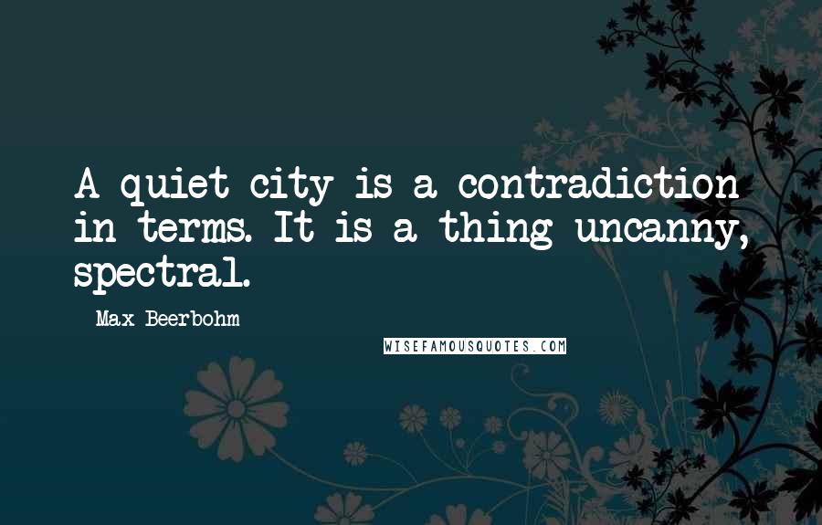 Max Beerbohm Quotes: A quiet city is a contradiction in terms. It is a thing uncanny, spectral.