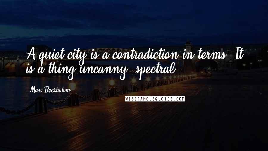 Max Beerbohm Quotes: A quiet city is a contradiction in terms. It is a thing uncanny, spectral.