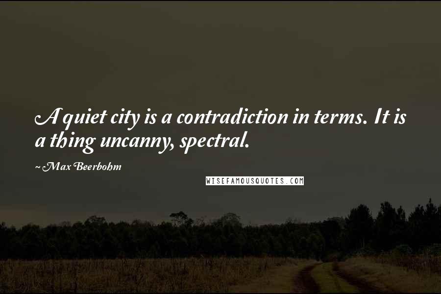 Max Beerbohm Quotes: A quiet city is a contradiction in terms. It is a thing uncanny, spectral.