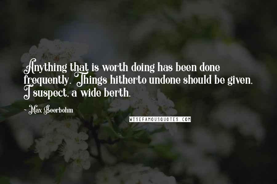 Max Beerbohm Quotes: Anything that is worth doing has been done frequently. Things hitherto undone should be given, I suspect, a wide berth.