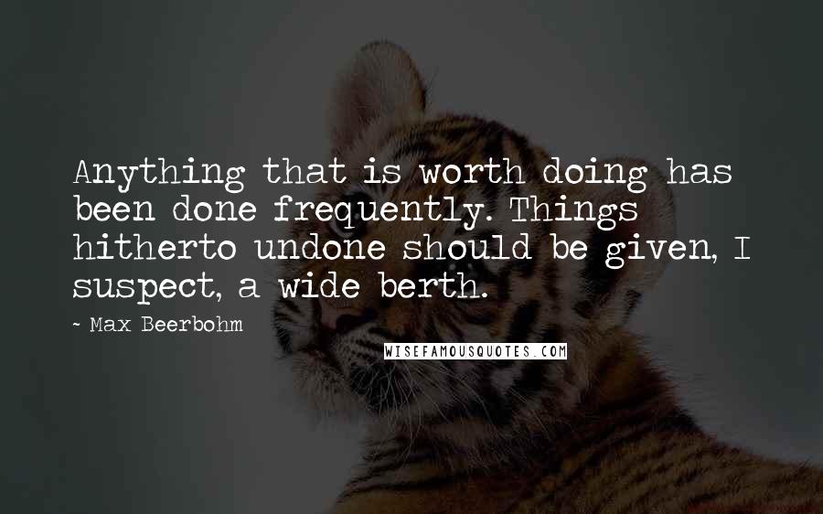 Max Beerbohm Quotes: Anything that is worth doing has been done frequently. Things hitherto undone should be given, I suspect, a wide berth.