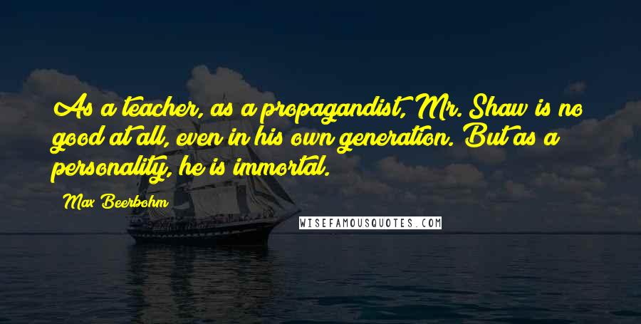Max Beerbohm Quotes: As a teacher, as a propagandist, Mr. Shaw is no good at all, even in his own generation. But as a personality, he is immortal.