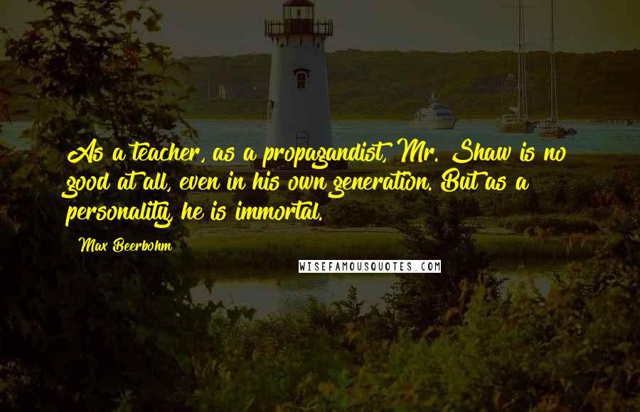 Max Beerbohm Quotes: As a teacher, as a propagandist, Mr. Shaw is no good at all, even in his own generation. But as a personality, he is immortal.