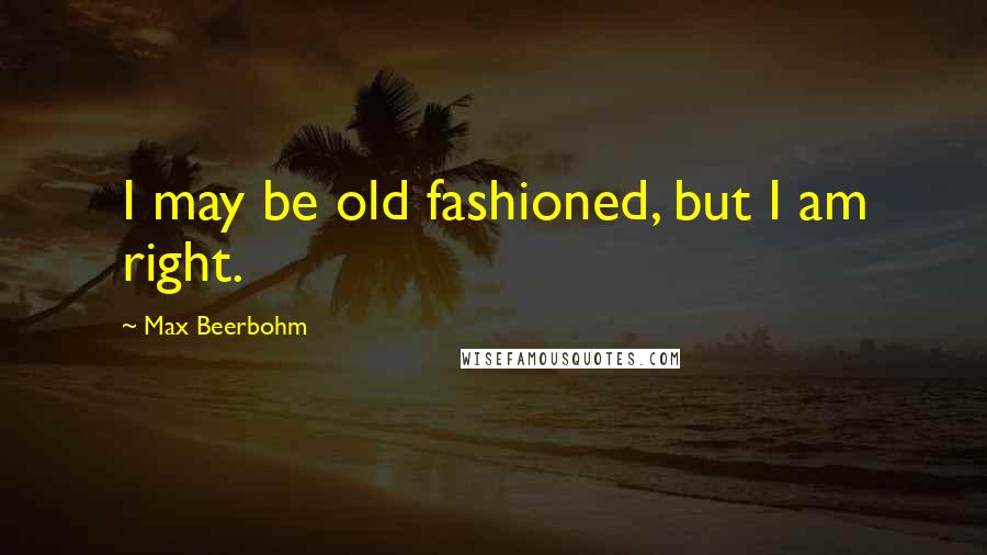 Max Beerbohm Quotes: I may be old fashioned, but I am right.