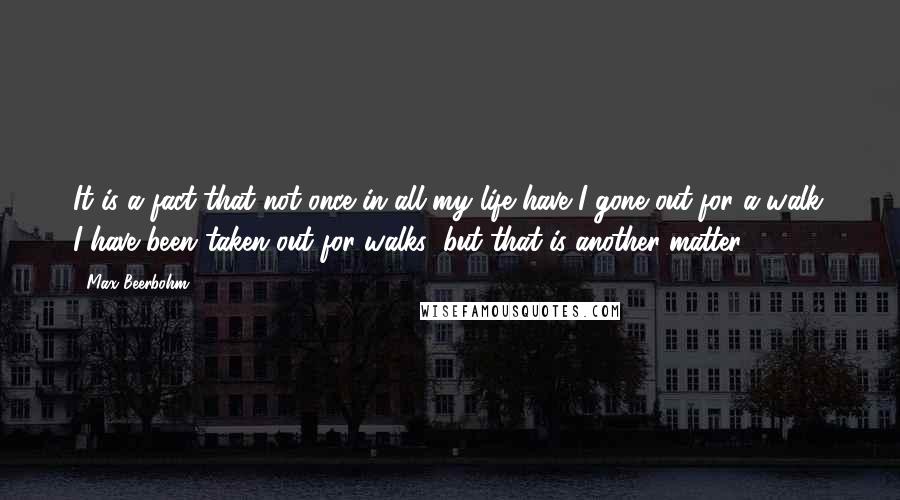 Max Beerbohm Quotes: It is a fact that not once in all my life have I gone out for a walk. I have been taken out for walks; but that is another matter.