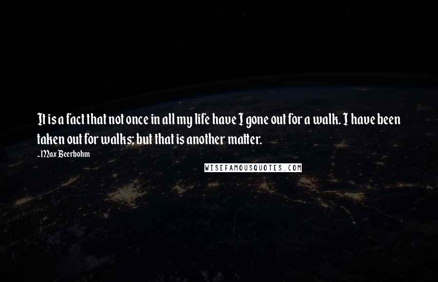 Max Beerbohm Quotes: It is a fact that not once in all my life have I gone out for a walk. I have been taken out for walks; but that is another matter.