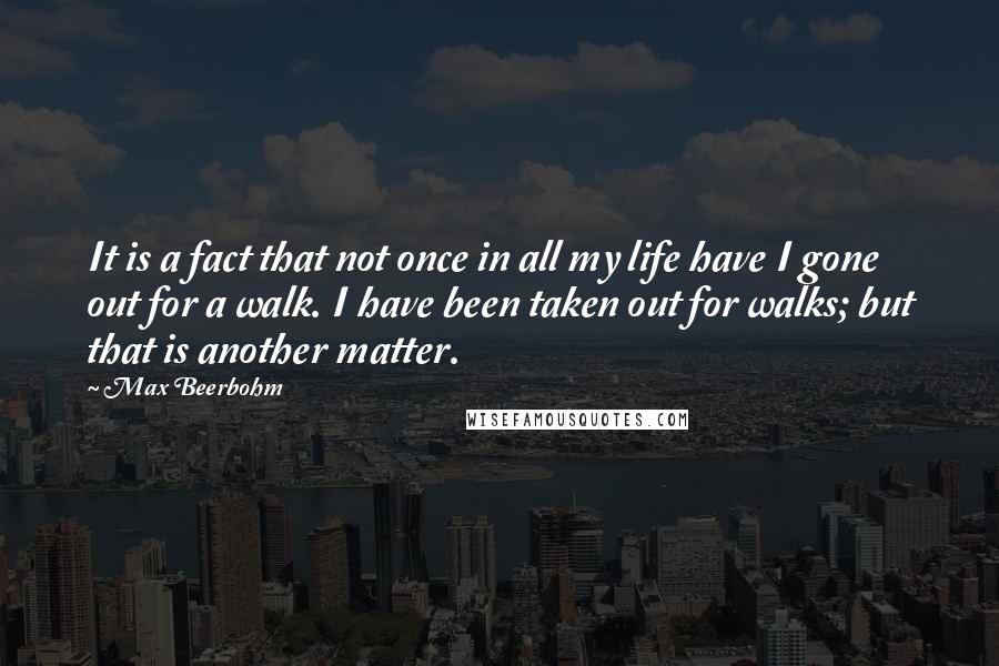 Max Beerbohm Quotes: It is a fact that not once in all my life have I gone out for a walk. I have been taken out for walks; but that is another matter.