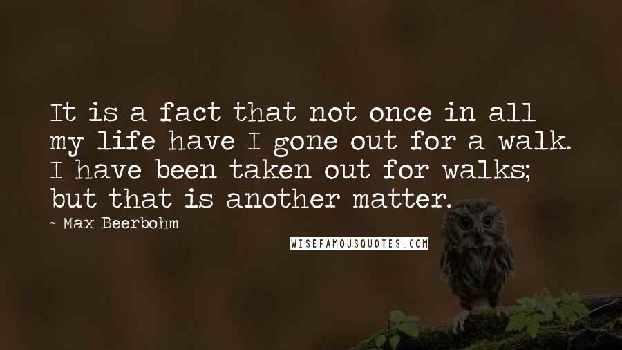 Max Beerbohm Quotes: It is a fact that not once in all my life have I gone out for a walk. I have been taken out for walks; but that is another matter.