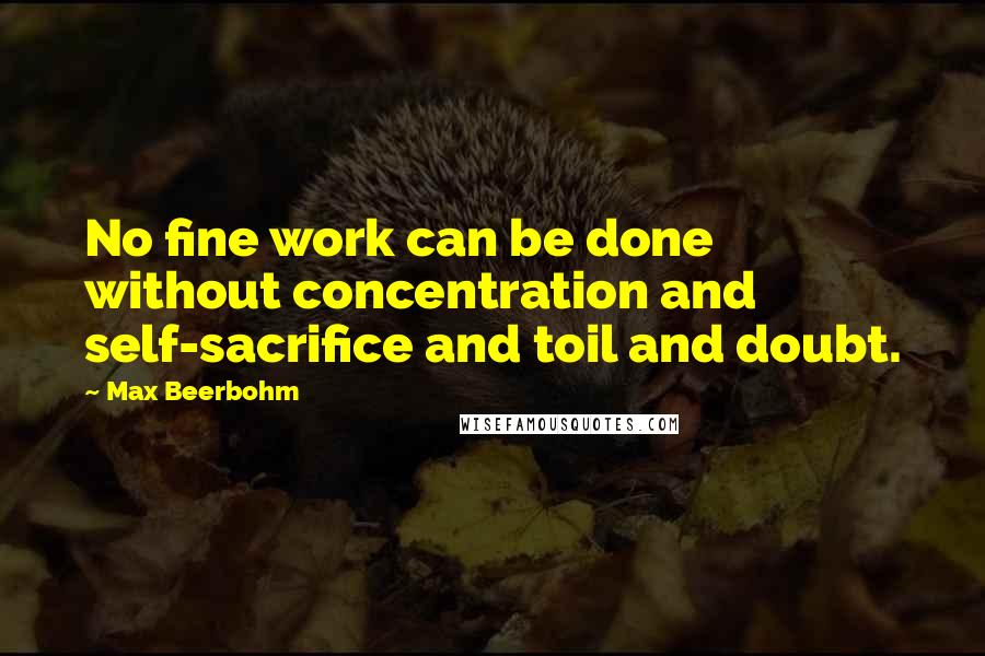 Max Beerbohm Quotes: No fine work can be done without concentration and self-sacrifice and toil and doubt.