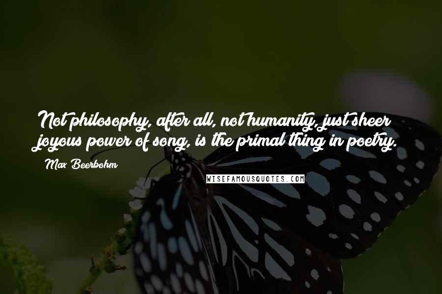 Max Beerbohm Quotes: Not philosophy, after all, not humanity, just sheer joyous power of song, is the primal thing in poetry.