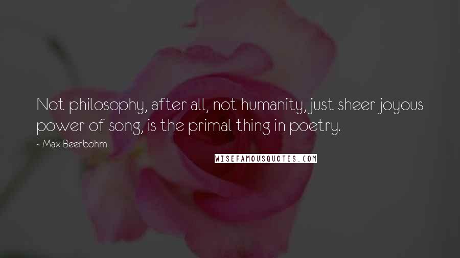 Max Beerbohm Quotes: Not philosophy, after all, not humanity, just sheer joyous power of song, is the primal thing in poetry.