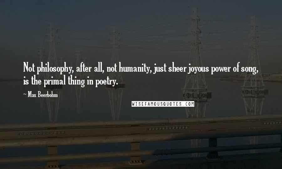 Max Beerbohm Quotes: Not philosophy, after all, not humanity, just sheer joyous power of song, is the primal thing in poetry.