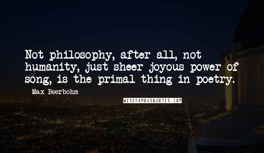 Max Beerbohm Quotes: Not philosophy, after all, not humanity, just sheer joyous power of song, is the primal thing in poetry.