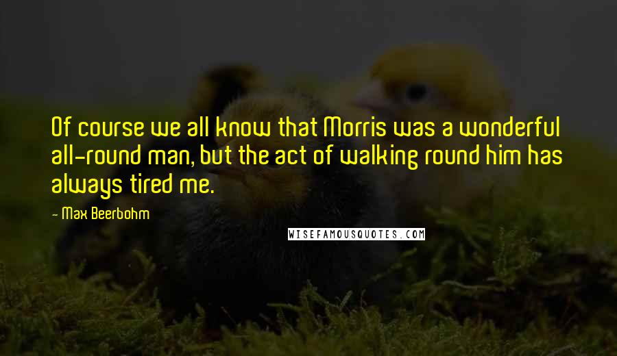 Max Beerbohm Quotes: Of course we all know that Morris was a wonderful all-round man, but the act of walking round him has always tired me.